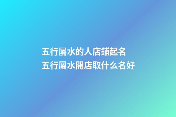 五行屬水的人店鋪起名 五行屬水開店取什么名好